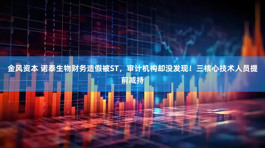 金风资本 诺泰生物财务造假被ST，审计机构却没发现！三核心技术人员提前减持