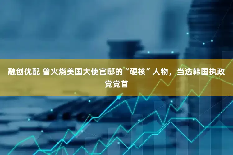 融创优配 曾火烧美国大使官邸的“硬核”人物，当选韩国执政党党首