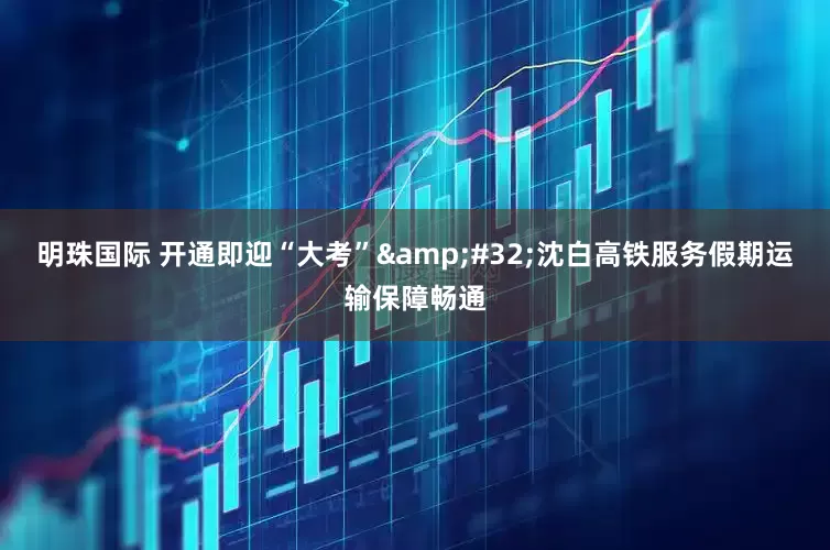 明珠国际 开通即迎“大考” 沈白高铁服务假期运输保障畅通