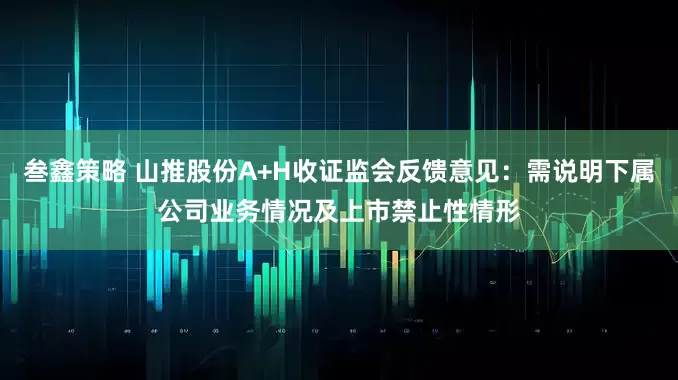 叁鑫策略 山推股份A+H收证监会反馈意见：需说明下属公司业务情况及上市禁止性情形
