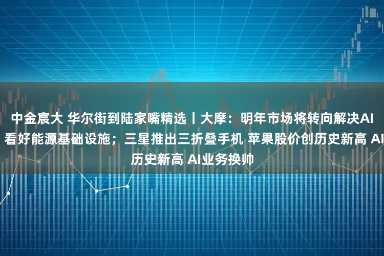 中金宸大 华尔街到陆家嘴精选丨大摩：明年市场将转向解决AI基建瓶颈 看好能源基础设施；三星推出三折叠手机 苹果股价创历史新高 AI业务换帅