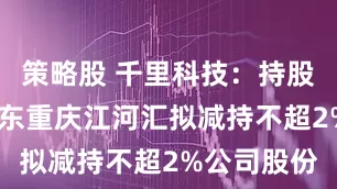 策略股 千里科技：持股5%以上股东重庆江河汇拟减持不超2%公司股份