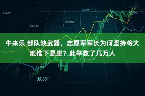 牛来乐 部队缺武器，志愿军军长为何坚持将大炮推下悬崖？此举救了几万人